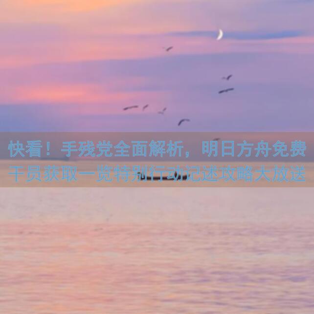 快看！手残党全面解析，明日方舟免费干员获取一览特别行动记述攻略大放送！